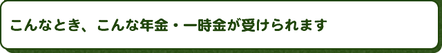 こんなとき、こんな年金・一時金が受けられます
