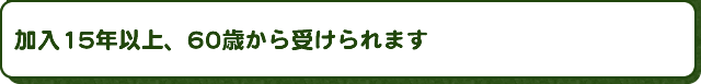 加入15年以上、60歳から受けられます
